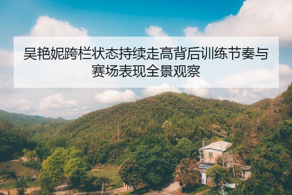 吴艳妮跨栏状态持续走高背后训练节奏与赛场表现全景观察