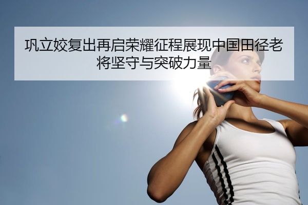 巩立姣复出再启荣耀征程展现中国田径老将坚守与突破力量